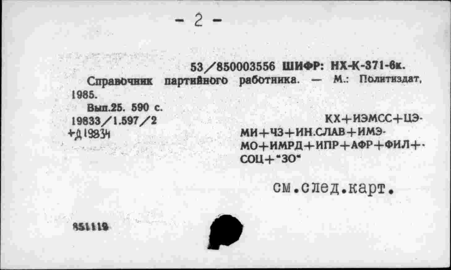 ﻿	- 2 -
53/850003556 ШИФР: НХ-К-37Ьвк.
Справочник партийного работника. — М.: Политиздат, 1985.
Выл.25. 590 с.
19833/1.597/2	кх+иэмсс+иэ-
+Д1933Н	МИ+ЧЗ+ИН.СЛАВ+ИМЭ- МО+ИМРД+ИПР+АФР+ФИЛ+-сот-*30-
см.след.карт.
